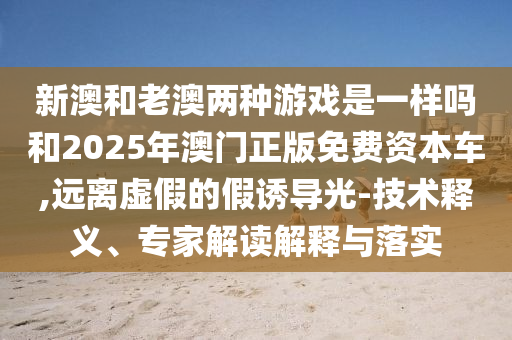 新澳和老澳兩種游戲是一樣嗎和2025年澳門正版免費資本車,遠離虛假的假誘導光-技術釋義、專家解讀解釋與落實