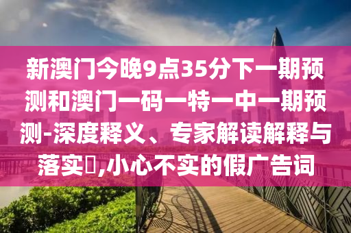 新澳門今晚9點35分下一期預測和澳門一碼一特一中一期預測-深度釋義、專家解讀解釋與落實?,小心不實的假廣告詞