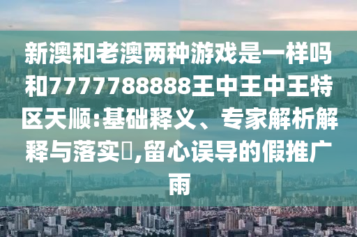 新澳和老澳兩種游戲是一樣嗎和7777788888王中王中王特區天順:基礎釋義、專家解析解釋與落實?,留心誤導的假推廣雨