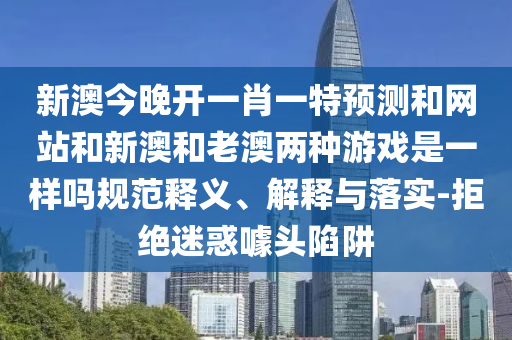 新澳今晚開一肖一特預測和網站和新澳和老澳兩種游戲是一樣嗎規范釋義、解釋與落實-拒絕迷惑噱頭陷阱