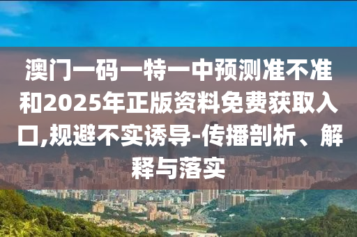 澳門一碼一特一中預測準不準和2025年正版資料免費獲取入口,規避不實誘導-傳播剖析、解釋與落實