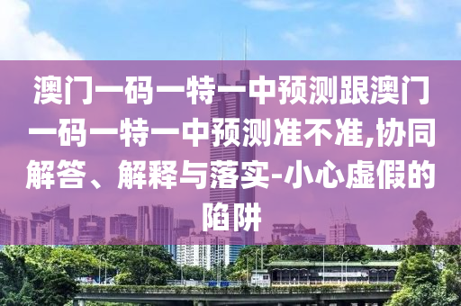 澳門一碼一特一中預測跟澳門一碼一特一中預測準不準,協同解答、解釋與落實-小心虛假的陷阱