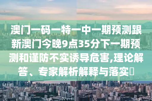 澳門一碼一特一中一期預測跟新澳門今晚9點35分下一期預測和謹防不實誘導危害,理論解答、專家解析解釋與落實?