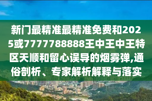 新門最精準最精準免費和2025或7777788888王中王中王特區天順和留心誤導的煙霧彈,通俗剖析、專家解析解釋與落實