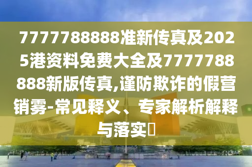 7777788888準新傳真及2025港資料免費大全及7777788888新版傳真,謹防欺詐的假營銷霧-常見釋義、專家解析解釋與落實?