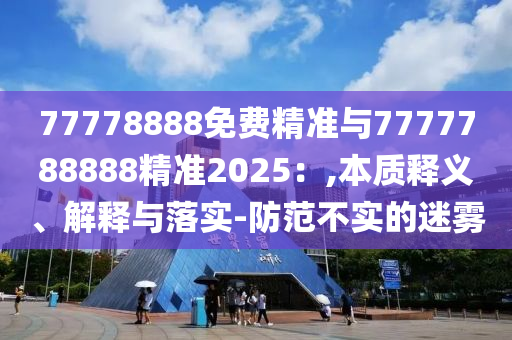 77778888免費精準與7777788888精準2025：,本質(zhì)釋義、解釋與落實-防范不實的迷霧
