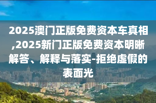 2025澳門正版免費資本車真相,2025新門正版免費資本明晰解答、解釋與落實-拒絕虛假的表面光