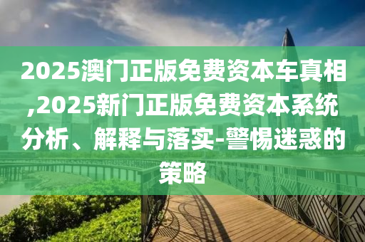 2025澳門正版免費資本車真相,2025新門正版免費資本系統分析、解釋與落實-警惕迷惑的策略