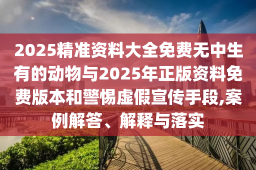 2025精準資料大全免費無中生有的動物與2025年正版資料免費版本和警惕虛假宣傳手段,案例解答、解釋與落實
