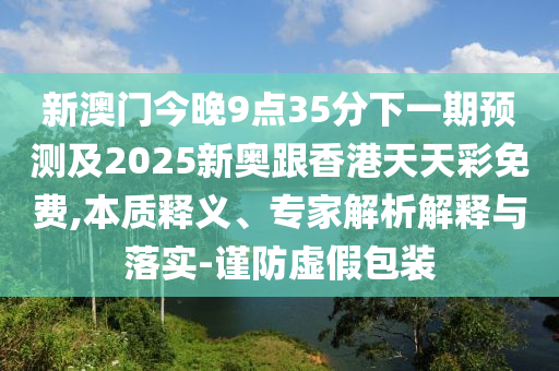 新澳門今晚9點35分下一期預測及2025新奧跟香港天天彩免費,本質釋義、專家解析解釋與落實-謹防虛假包裝