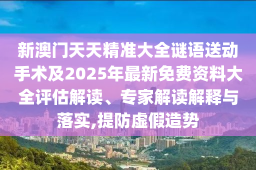 新澳門天天精準大全謎語送動手術及2025年最新免費資料大全評估解讀、專家解讀解釋與落實,提防虛假造勢