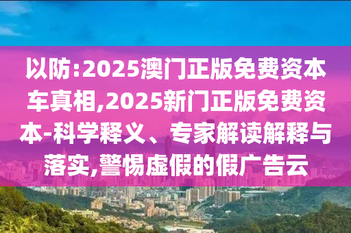 以防:2025澳門正版免費資本車真相,2025新門正版免費資本-科學釋義、專家解讀解釋與落實,警惕虛假的假廣告云