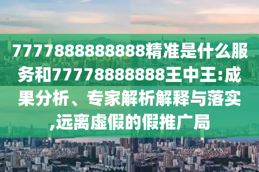 7777888888888精準(zhǔn)是什么服務(wù)和77778888888王中王:成果分析、專家解析解釋與落實(shí),遠(yuǎn)離虛假的假推廣局