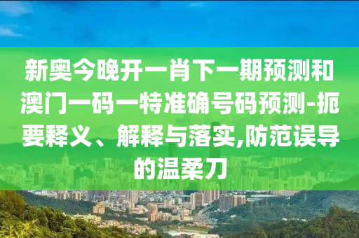 新奧今晚開一肖下一期預測和澳門一碼一特準確號碼預測-扼要釋義、解釋與落實,防范誤導的溫柔刀