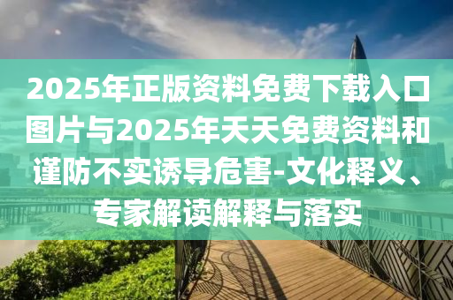 2025年正版資料免費下載入口圖片與2025年天天免費資料和謹防不實誘導危害-文化釋義、專家解讀解釋與落實