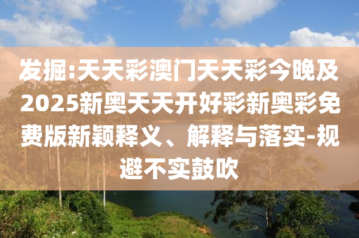 發(fā)掘:天天彩澳門天天彩今晚及2025新奧天天開好彩新奧彩免費版新穎釋義、解釋與落實-規(guī)避不實鼓吹
