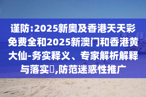 謹防:2025新奧及香港天天彩免費全和2025新澳門和香港黃大仙-務實釋義、專家解析解釋與落實?,防范迷惑性推廣