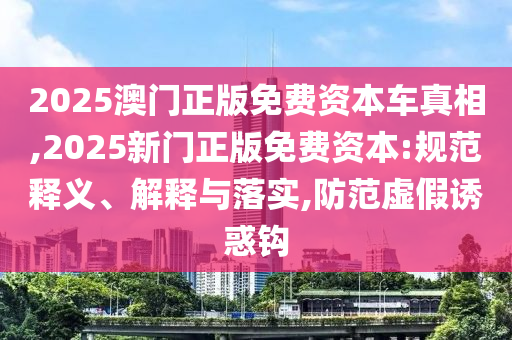 2025澳門正版免費資本車真相,2025新門正版免費資本:規范釋義、解釋與落實,防范虛假誘惑鉤