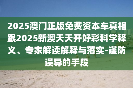 2025澳門正版免費資本車真相跟2025新澳天天開好彩科學釋義、專家解讀解釋與落實-謹防誤導的手段