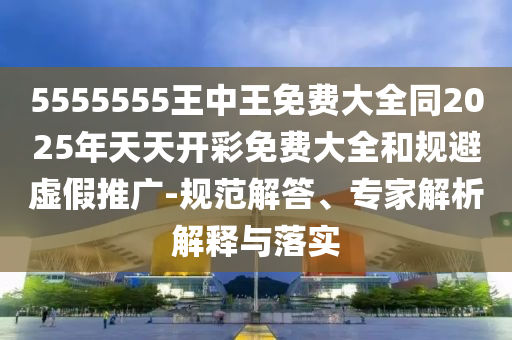 5555555王中王免費(fèi)大全同2025年天天開(kāi)彩免費(fèi)大全和規(guī)避虛假推廣-規(guī)范解答、專(zhuān)家解析解釋與落實(shí)