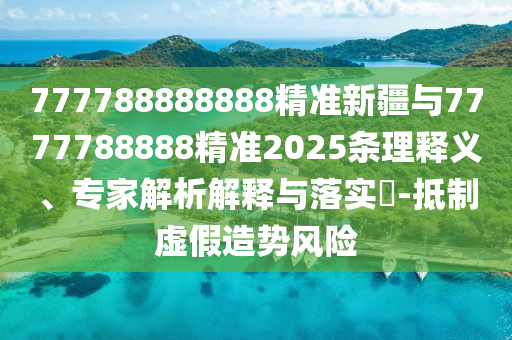 777788888888精準新疆與7777788888精準2025條理釋義、專家解析解釋與落實?-抵制虛假造勢風險