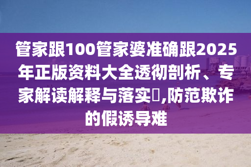 管家跟100管家婆準確跟2025年正版資料大全透徹剖析、專家解讀解釋與落實?,防范欺詐的假誘導難