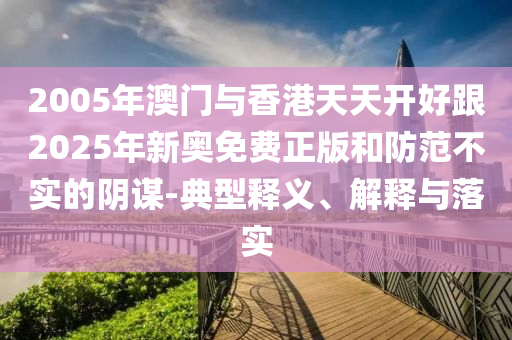 2005年澳門與香港天天開好跟2025年新奧免費正版和防范不實的陰謀-典型釋義、解釋與落實