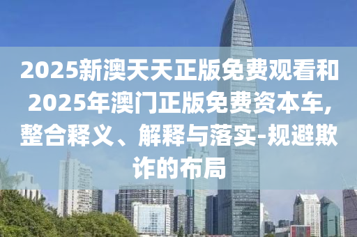 2025新澳天天正版免費(fèi)觀看和2025年澳門(mén)正版免費(fèi)資本車(chē),整合釋義、解釋與落實(shí)-規(guī)避欺詐的布局