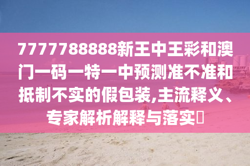 7777788888新王中王彩和澳門一碼一特一中預(yù)測準(zhǔn)不準(zhǔn)和抵制不實(shí)的假包裝,主流釋義、專家解析解釋與落實(shí)?