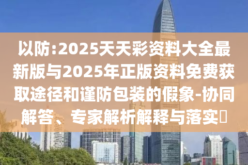 以防:2025天天彩資料大全最新版與2025年正版資料免費獲取途徑和謹防包裝的假象-協同解答、專家解析解釋與落實?