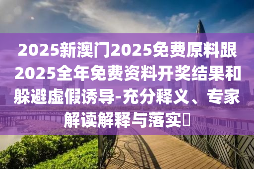 2025新澳門2025免費原料跟2025全年免費資料開獎結果和躲避虛假誘導-充分釋義、專家解讀解釋與落實?