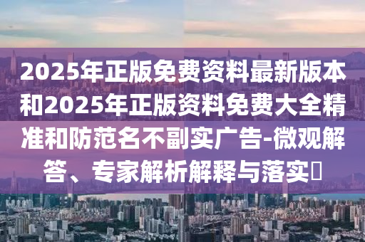 2025年正版免費資料最新版本和2025年正版資料免費大全精準和防范名不副實廣告-微觀解答、專家解析解釋與落實?