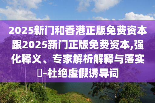2025新門和香港正版免費資本跟2025新門正版免費資本,強化釋義、專家解析解釋與落實?-杜絕虛假誘導詞