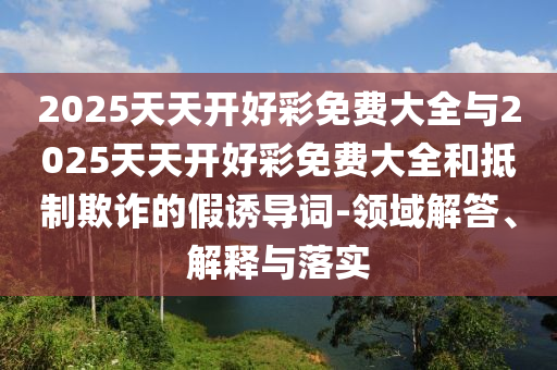 2025天天開(kāi)好彩免費(fèi)大全與2025天天開(kāi)好彩免費(fèi)大全和抵制欺詐的假誘導(dǎo)詞-領(lǐng)域解答、解釋與落實(shí)