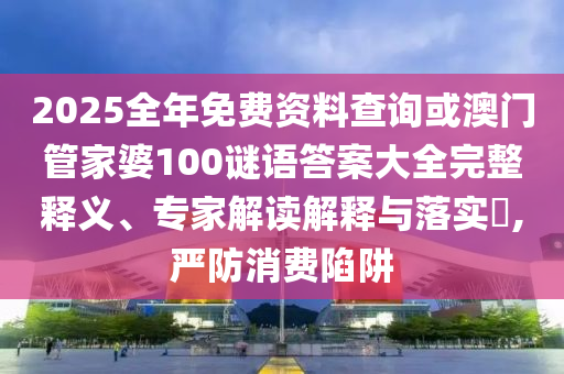 2025全年免費資料查詢或澳門管家婆100謎語答案大全完整釋義、專家解讀解釋與落實?,嚴防消費陷阱