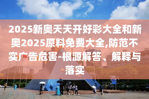 2025新奧天天開好彩大全和新奧2025原料免費(fèi)大全,防范不實(shí)廣告危害-根源解答、解釋與落實(shí)