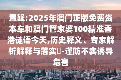 置疑:2025年澳門正版免費資本車和澳門管家婆100精準香港謎語今天,歷史釋義、專家解析解釋與落實?-謹防不實誘導危害