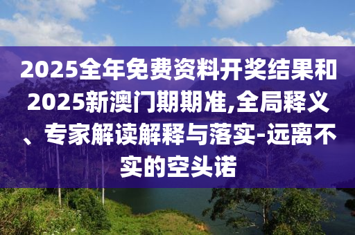 2025全年免費資料開獎結果和2025新澳門期期準,全局釋義、專家解讀解釋與落實-遠離不實的空頭諾