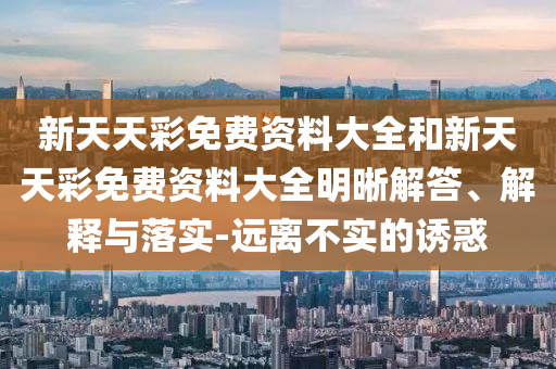 新天天彩免費(fèi)資料大全和新天天彩免費(fèi)資料大全明晰解答、解釋與落實-遠(yuǎn)離不實的誘惑