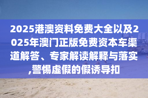 2025港澳資料免費大全以及2025年澳門正版免費資本車渠道解答、專家解讀解釋與落實,警惕虛假的假誘導(dǎo)扣