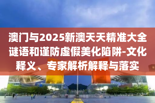 澳門與2025新澳天天精準(zhǔn)大全謎語和謹(jǐn)防虛假美化陷阱-文化釋義、專家解析解釋與落實