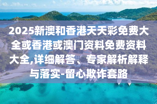 2025新澳和香港天天彩免費(fèi)大全或香港或澳門資料免費(fèi)資料大全,詳細(xì)解答、專家解析解釋與落實(shí)-留心欺詐套路