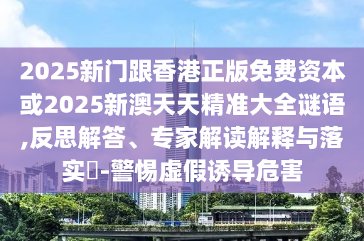 2025新門跟香港正版免費資本或2025新澳天天精準大全謎語,反思解答、專家解讀解釋與落實?-警惕虛假誘導危害