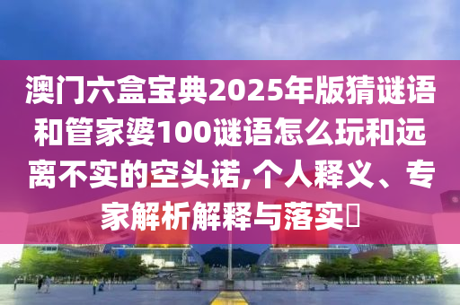 澳門六盒寶典2025年版猜謎語和管家婆100謎語怎么玩和遠離不實的空頭諾,個人釋義、專家解析解釋與落實?