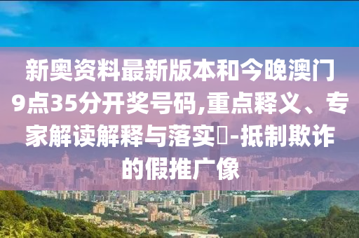 新奧資料最新版本和今晚澳門9點35分開獎號碼,重點釋義、專家解讀解釋與落實?-抵制欺詐的假推廣像