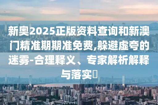 新奧2025正版資料查詢和新澳門精準期期準免費,躲避虛夸的迷霧-合理釋義、專家解析解釋與落實?