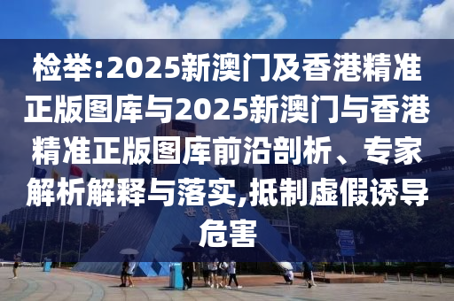 檢舉:2025新澳門及香港精準正版圖庫與2025新澳門與香港精準正版圖庫前沿剖析、專家解析解釋與落實,抵制虛假誘導危害