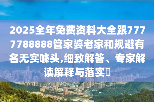 2025全年免費資料大全跟7777788888管家婆老家和規避有名無實噱頭,細致解答、專家解讀解釋與落實?