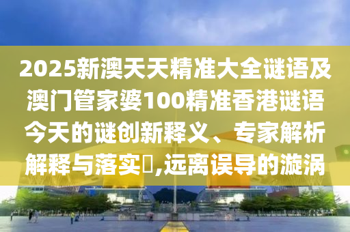 2025新澳天天精準大全謎語及澳門管家婆100精準香港謎語今天的謎創新釋義、專家解析解釋與落實?,遠離誤導的漩渦