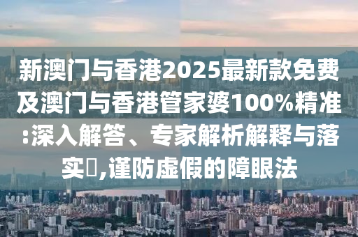 新澳門與香港2025最新款免費及澳門與香港管家婆100%精準:深入解答、專家解析解釋與落實?,謹防虛假的障眼法